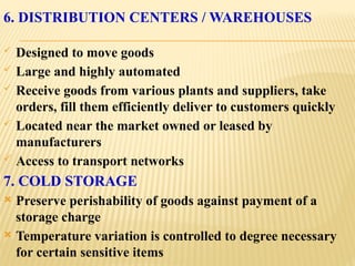 6. DISTRIBUTION CENTERS / WAREHOUSES
 Designed to move goods
 Large and highly automated
 Receive goods from various plants and suppliers, take
orders, fill them efficiently deliver to customers quickly
 Located near the market owned or leased by
manufacturers
 Access to transport networks
7. COLD STORAGE
 Preserve perishability of goods against payment of a
storage charge
 Temperature variation is controlled to degree necessary
for certain sensitive items
 