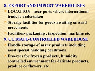 8. EXPORT AND IMPORT WAREHOUSES
 LOCATION –near ports where international
trade is undertaken
 Storage facilities for goods awaiting onward
movements
 Facilities- packaging , inspection, marking etc
9. CLIMATE-CONTROLLED WAREHOUSE
 Handle storage of many products including
need special handling conditions
 Freezers for frozen products, humidity
controlled environment for delicate products,
produce or flowers, etc
 