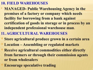 10. FIELD WAREHOUSES
 MANAGED- Public Warehousing Agency in the
premises of a factory or company which needs
facility for borrowing from a bank against
certification of goods in storage or in process by an
independent professional warehouse man.
11. AGRICULTURAL WAREHOUSES
 Store agricultural produce grown in a certain area
 Location – Assembling or regulated markets
 Receive agricultural commodities either directly
from farmers or through their commission agents
or from wholesalers
 Encourage speculative trading
 