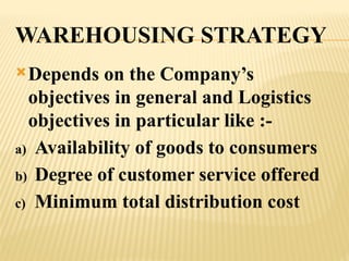 WAREHOUSING STRATEGY
Depends on the Company’s
objectives in general and Logistics
objectives in particular like :-
a) Availability of goods to consumers
b) Degree of customer service offered
c) Minimum total distribution cost
 