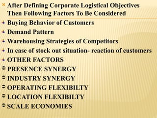  After Defining Corporate Logistical Objectives
Then Following Factors To Be Considered
Buying Behavior of Customers
Demand Pattern
Warehousing Strategies of Competitors
In case of stock out situation- reaction of customers
OTHER FACTORS
 PRESENCE SYNERGY
 INDUSTRY SYNERGY
 OPERATING FLEXIBILTY
 LOCATION FLEXIBILTY
 SCALE ECONOMIES
 