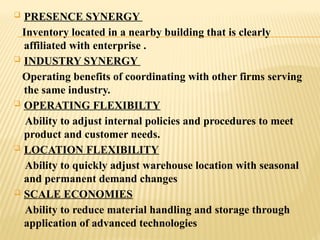  PRESENCE SYNERGY
Inventory located in a nearby building that is clearly
affiliated with enterprise .
 INDUSTRY SYNERGY
Operating benefits of coordinating with other firms serving
the same industry.
 OPERATING FLEXIBILTY
Ability to adjust internal policies and procedures to meet
product and customer needs.
 LOCATION FLEXIBILITY
Ability to quickly adjust warehouse location with seasonal
and permanent demand changes
 SCALE ECONOMIES
Ability to reduce material handling and storage through
application of advanced technologies
 