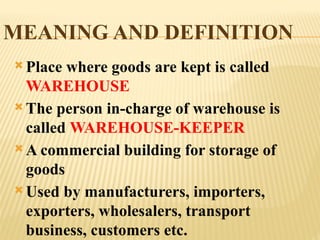 MEANING AND DEFINITION
 Place where goods are kept is called
WAREHOUSE
 The person in-charge of warehouse is
called WAREHOUSE-KEEPER
 A commercial building for storage of
goods
 Used by manufacturers, importers,
exporters, wholesalers, transport
business, customers etc.
 