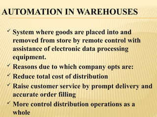 AUTOMATION IN WAREHOUSES
 System where goods are placed into and
removed from store by remote control with
assistance of electronic data processing
equipment.
 Reasons due to which company opts are:
 Reduce total cost of distribution
 Raise customer service by prompt delivery and
accurate order filling
 More control distribution operations as a
whole
 