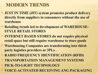 MODERN TRENDS
 JUST IN TIME (JIT) system promotes product delivery
directly from suppliers to consumers without the use of
warehouse
 Retailing trends led to development of WAREHOUSE-
STYLE RETAIL STORES
 INTERNET BASED STORES do not require physical
retail space but still require warehouse to store goods
 Warehousing Companies are transforming into third-
party logistics providers or 3PLs .
 RADIO FREQUENCY IDENTIFICATION (RFID)
 TRANSPORTATION MANAGEMENT SYSTEMS
 PICK-TO-LIGHT TECHNOLOGY
 VOICE-ACTIVATED RECEIVING ANG PACKAGING
 