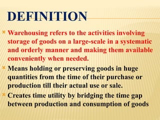 DEFINITION
 Warehousing refers to the activities involving
storage of goods on a large-scale in a systematic
and orderly manner and making them available
conveniently when needed.
 Means holding or preserving goods in huge
quantities from the time of their purchase or
production till their actual use or sale.
 Creates time utility by bridging the time gap
between production and consumption of goods
 