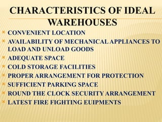 CHARACTERISTICS OF IDEAL
WAREHOUSES
 CONVENIENT LOCATION
 AVAILABILITY OF MECHANICALAPPLIANCES TO
LOAD AND UNLOAD GOODS
 ADEQUATE SPACE
 COLD STORAGE FACILITIES
 PROPER ARRANGEMENT FOR PROTECTION
 SUFFICIENT PARKING SPACE
 ROUND THE CLOCK SECURITY ARRANGEMENT
 LATEST FIRE FIGHTING EUIPMENTS
 