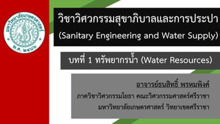 อาจารย์ธนสิทธิ์ พรหมพิงค์
ภาควิชาวิศวกรรมโยธา คณะวิศวกรรมศาสตร์ศรีราชา
มหาวิทยาลัยเกษตรศาสตร์ วิทยาเขตศรีราชา
บทที่ 1 ทรัพยากรน้า (Water Resources)
วิชาวิศวกรรมสุขาภิบาลและการประปา
(Sanitary Engineering and Water Supply)
 