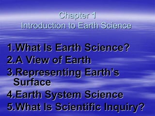 Chapter 1
Introduction to Earth Science
1.What Is Earth Science?
2.A View of Earth
3.Representing Earth’s
Surface
4.Earth System Science
5.What Is Scientific Inquiry?
 