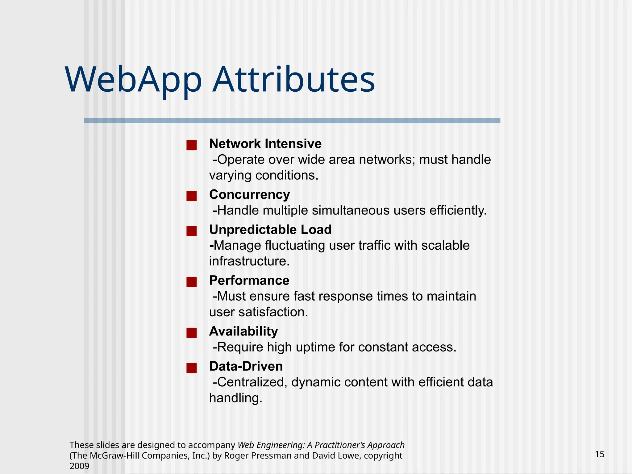 These slides are designed to accompany Web Engineering: A Practitioner’s Approach
(The McGraw-Hill Companies, Inc.) by Roger Pressman and David Lowe, copyright
2009
15
WebApp Attributes
■ Network Intensive
-Operate over wide area networks; must handle
varying conditions.
■ Concurrency
-Handle multiple simultaneous users efficiently.
■ Unpredictable Load
-Manage fluctuating user traffic with scalable
infrastructure.
■ Performance
-Must ensure fast response times to maintain
user satisfaction.
■ Availability
-Require high uptime for constant access.
■ Data-Driven
-Centralized, dynamic content with efficient data
handling.
 