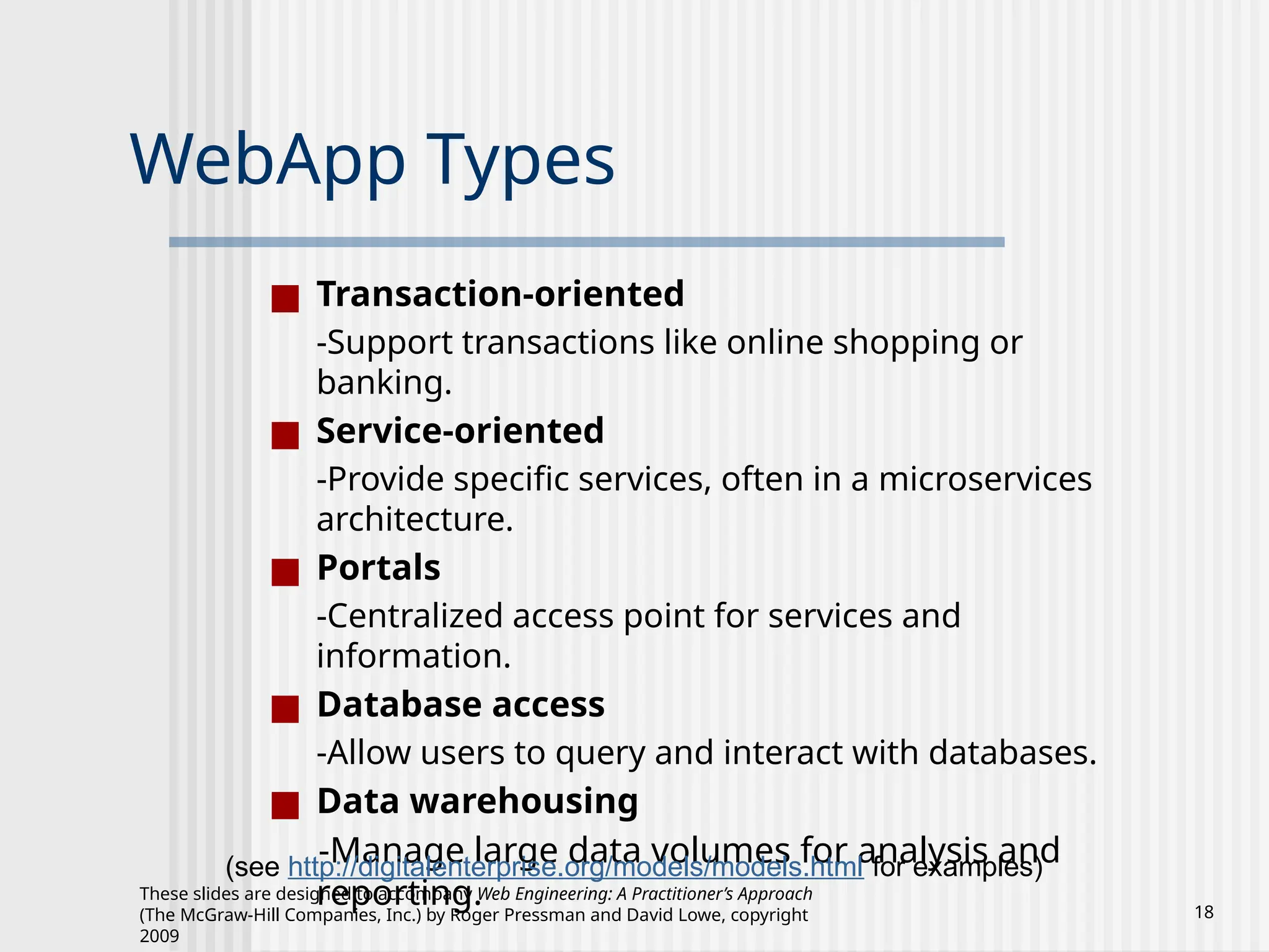 These slides are designed to accompany Web Engineering: A Practitioner’s Approach
(The McGraw-Hill Companies, Inc.) by Roger Pressman and David Lowe, copyright
2009
18
WebApp Types
■ Transaction-oriented
-Support transactions like online shopping or
banking.
■ Service-oriented
-Provide specific services, often in a microservices
architecture.
■ Portals
-Centralized access point for services and
information.
■ Database access
-Allow users to query and interact with databases.
■ Data warehousing
-Manage large data volumes for analysis and
reporting.
(see http://digitalenterprise.org/models/models.html for examples)
 