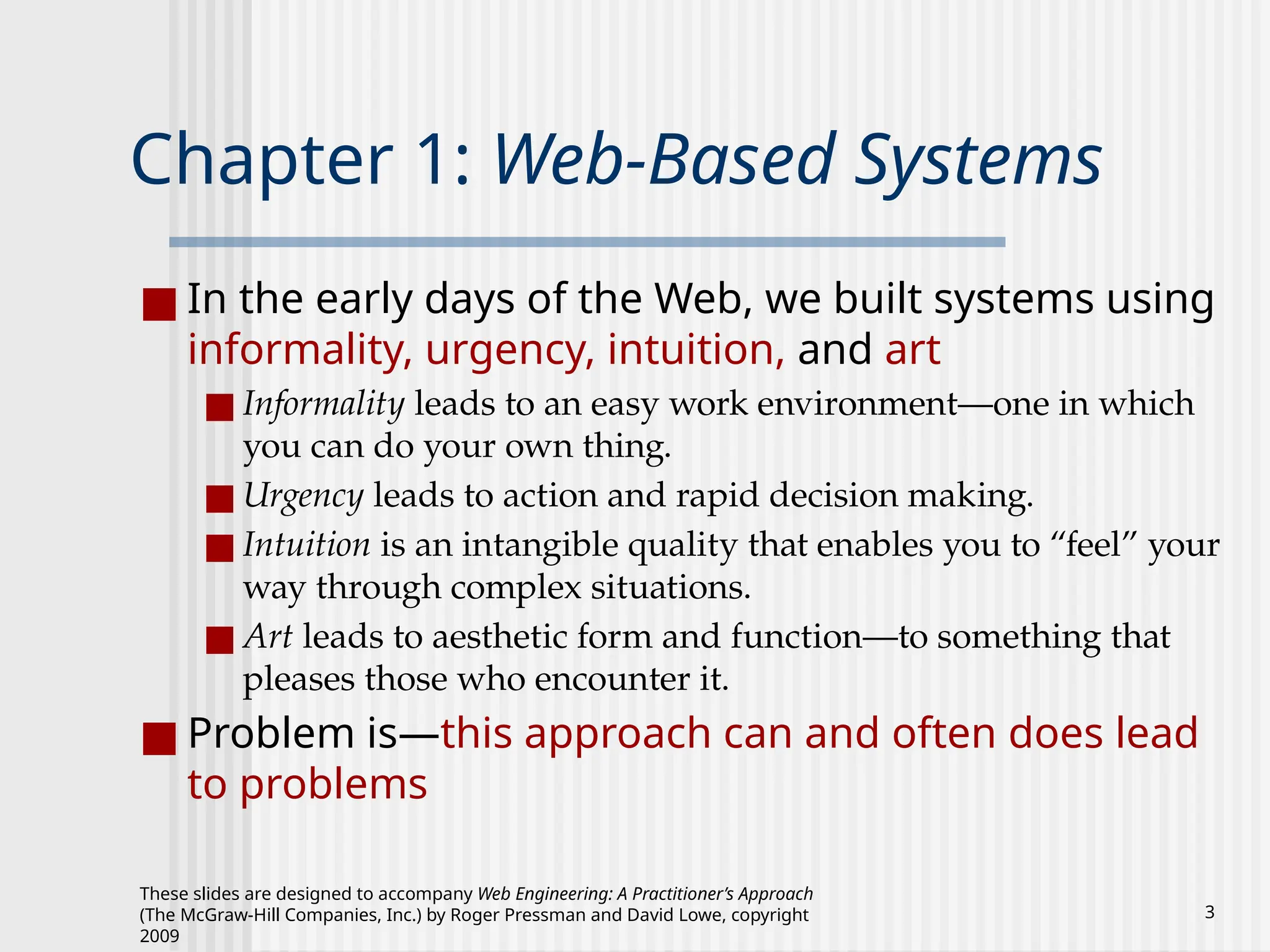These slides are designed to accompany Web Engineering: A Practitioner’s Approach
(The McGraw-Hill Companies, Inc.) by Roger Pressman and David Lowe, copyright
2009
3
Chapter 1: Web-Based Systems
■ In the early days of the Web, we built systems using
informality, urgency, intuition, and art
■ Informality leads to an easy work environment—one in which
you can do your own thing.
■ Urgency leads to action and rapid decision making.
■ Intuition is an intangible quality that enables you to “feel” your
way through complex situations.
■ Art leads to aesthetic form and function—to something that
pleases those who encounter it.
■ Problem is—this approach can and often does lead
to problems
 