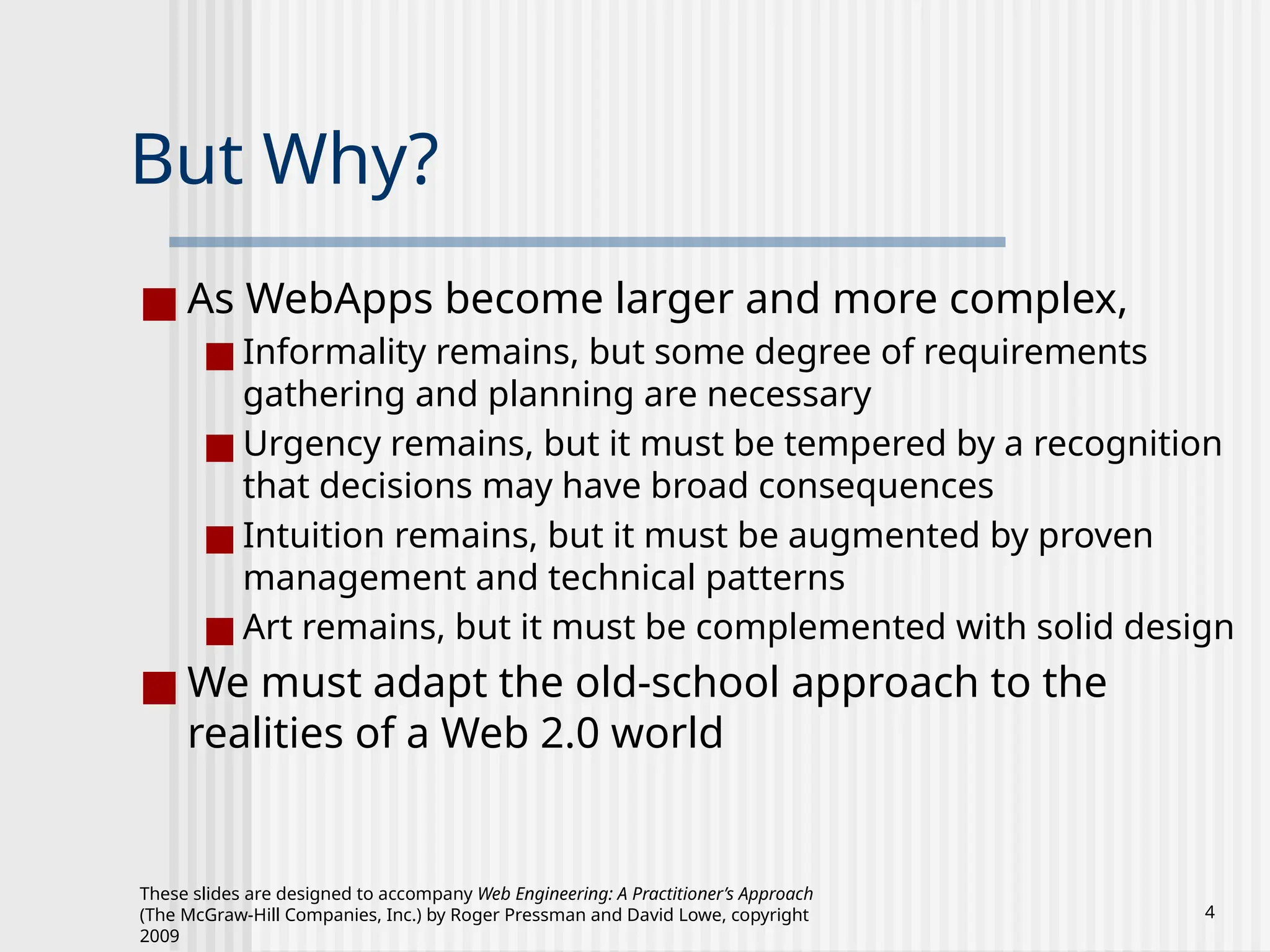 These slides are designed to accompany Web Engineering: A Practitioner’s Approach
(The McGraw-Hill Companies, Inc.) by Roger Pressman and David Lowe, copyright
2009
4
But Why?
■ As WebApps become larger and more complex,
■ Informality remains, but some degree of requirements
gathering and planning are necessary
■ Urgency remains, but it must be tempered by a recognition
that decisions may have broad consequences
■ Intuition remains, but it must be augmented by proven
management and technical patterns
■ Art remains, but it must be complemented with solid design
■ We must adapt the old-school approach to the
realities of a Web 2.0 world
 