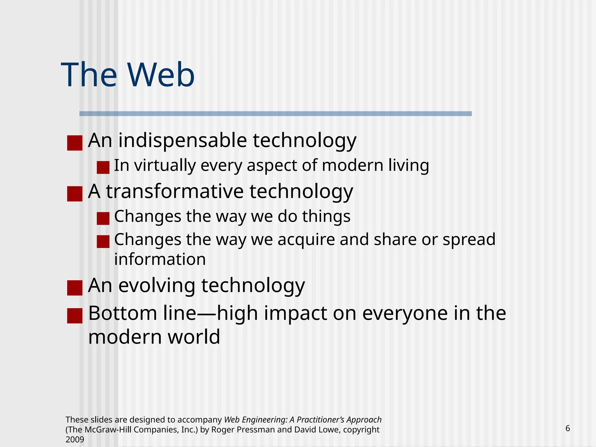 These slides are designed to accompany Web Engineering: A Practitioner’s Approach
(The McGraw-Hill Companies, Inc.) by Roger Pressman and David Lowe, copyright
2009
6
The Web
■ An indispensable technology
■ In virtually every aspect of modern living
■ A transformative technology
■ Changes the way we do things
■ Changes the way we acquire and share or spread
information
■ An evolving technology
■ Bottom line—high impact on everyone in the
modern world
 