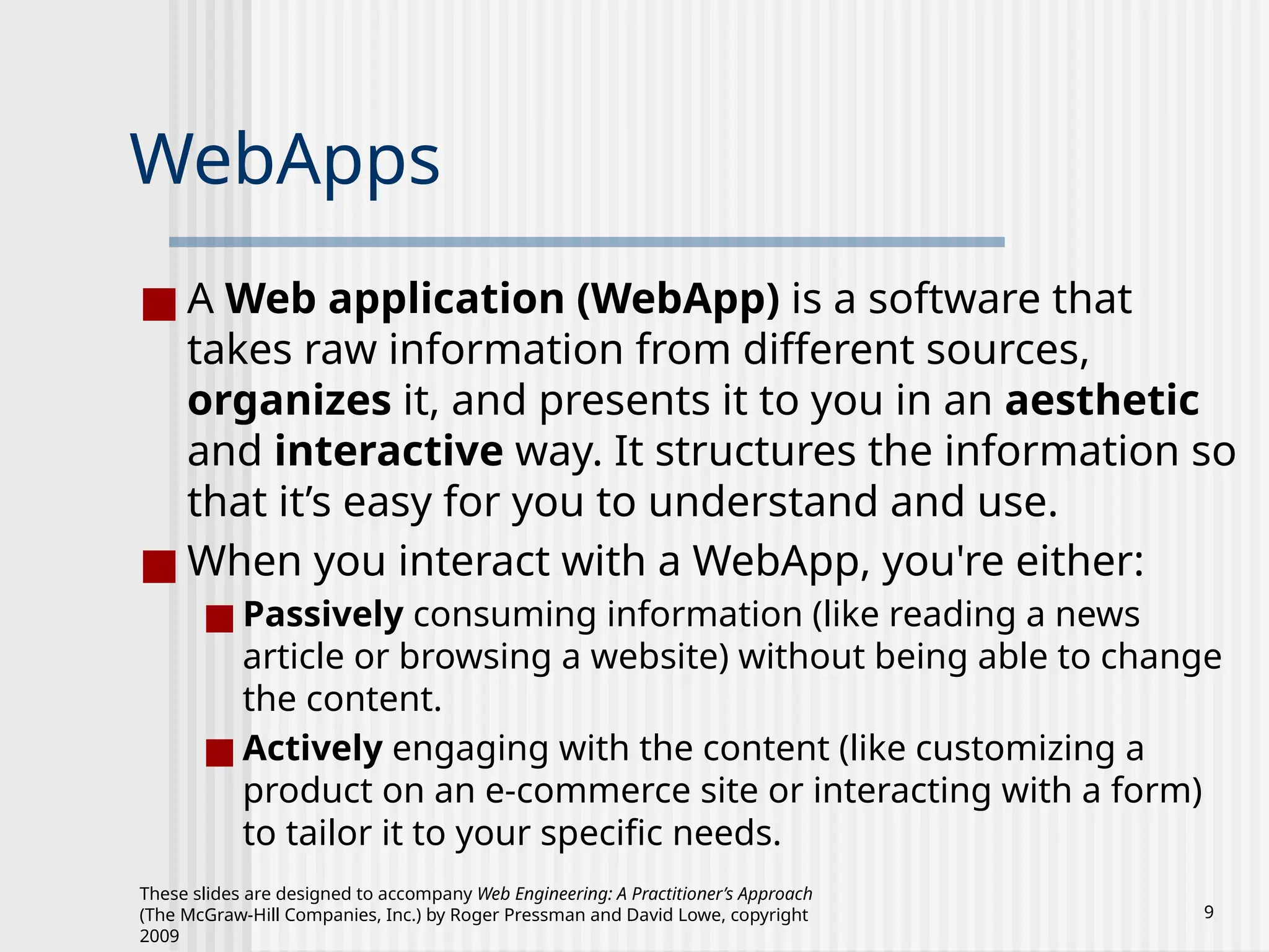 These slides are designed to accompany Web Engineering: A Practitioner’s Approach
(The McGraw-Hill Companies, Inc.) by Roger Pressman and David Lowe, copyright
2009
9
WebApps
■ A Web application (WebApp) is a software that
takes raw information from different sources,
organizes it, and presents it to you in an aesthetic
and interactive way. It structures the information so
that it’s easy for you to understand and use.
■ When you interact with a WebApp, you're either:
■ Passively consuming information (like reading a news
article or browsing a website) without being able to change
the content.
■ Actively engaging with the content (like customizing a
product on an e-commerce site or interacting with a form)
to tailor it to your specific needs.
 