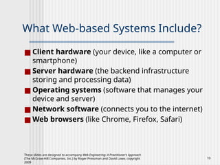 These slides are designed to accompany Web Engineering: A Practitioner’s Approach
(The McGraw-Hill Companies, Inc.) by Roger Pressman and David Lowe, copyright
2009
10
What Web-based Systems Include?
■ Client hardware (your device, like a computer or
smartphone)
■ Server hardware (the backend infrastructure
storing and processing data)
■ Operating systems (software that manages your
device and server)
■ Network software (connects you to the internet)
■ Web browsers (like Chrome, Firefox, Safari)
 
