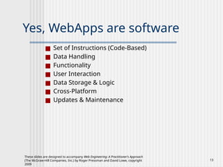 These slides are designed to accompany Web Engineering: A Practitioner’s Approach
(The McGraw-Hill Companies, Inc.) by Roger Pressman and David Lowe, copyright
2009
13
Yes, WebApps are software
■ Set of Instructions (Code-Based)
■ Data Handling
■ Functionality
■ User Interaction
■ Data Storage & Logic
■ Cross-Platform
■ Updates & Maintenance
 