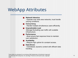 These slides are designed to accompany Web Engineering: A Practitioner’s Approach
(The McGraw-Hill Companies, Inc.) by Roger Pressman and David Lowe, copyright
2009
15
WebApp Attributes
■ Network Intensive
-Operate over wide area networks; must handle
varying conditions.
■ Concurrency
-Handle multiple simultaneous users efficiently.
■ Unpredictable Load
-Manage fluctuating user traffic with scalable
infrastructure.
■ Performance
-Must ensure fast response times to maintain
user satisfaction.
■ Availability
-Require high uptime for constant access.
■ Data-Driven
-Centralized, dynamic content with efficient data
handling.
 
