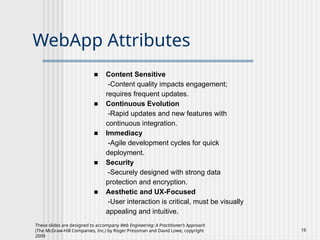 These slides are designed to accompany Web Engineering: A Practitioner’s Approach
(The McGraw-Hill Companies, Inc.) by Roger Pressman and David Lowe, copyright
2009
16
WebApp Attributes
■ Content Sensitive
-Content quality impacts engagement;
requires frequent updates.
■ Continuous Evolution
-Rapid updates and new features with
continuous integration.
■ Immediacy
-Agile development cycles for quick
deployment.
■ Security
-Securely designed with strong data
protection and encryption.
■ Aesthetic and UX-Focused
-User interaction is critical, must be visually
appealing and intuitive.
 