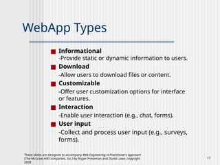 These slides are designed to accompany Web Engineering: A Practitioner’s Approach
(The McGraw-Hill Companies, Inc.) by Roger Pressman and David Lowe, copyright
2009
17
WebApp Types
■ Informational
-Provide static or dynamic information to users.
■ Download
-Allow users to download files or content.
■ Customizable
-Offer user customization options for interface
or features.
■ Interaction
-Enable user interaction (e.g., chat, forms).
■ User input
-Collect and process user input (e.g., surveys,
forms).
 