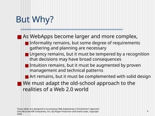 These slides are designed to accompany Web Engineering: A Practitioner’s Approach
(The McGraw-Hill Companies, Inc.) by Roger Pressman and David Lowe, copyright
2009
4
But Why?
■ As WebApps become larger and more complex,
■ Informality remains, but some degree of requirements
gathering and planning are necessary
■ Urgency remains, but it must be tempered by a recognition
that decisions may have broad consequences
■ Intuition remains, but it must be augmented by proven
management and technical patterns
■ Art remains, but it must be complemented with solid design
■ We must adapt the old-school approach to the
realities of a Web 2.0 world
 
