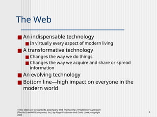 These slides are designed to accompany Web Engineering: A Practitioner’s Approach
(The McGraw-Hill Companies, Inc.) by Roger Pressman and David Lowe, copyright
2009
6
The Web
■ An indispensable technology
■ In virtually every aspect of modern living
■ A transformative technology
■ Changes the way we do things
■ Changes the way we acquire and share or spread
information
■ An evolving technology
■ Bottom line—high impact on everyone in the
modern world
 