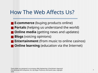 These slides are designed to accompany Web Engineering: A Practitioner’s Approach
(The McGraw-Hill Companies, Inc.) by Roger Pressman and David Lowe, copyright
2009
7
How The Web Affects Us?
■ E-commerce (buying products online)
■ Portals (helping us understand the world)
■ Online media (getting news and updates)
■ Blogs (voicing opinions)
■ Entertainment (from music to online casinos)
■ Online learning (education via the Internet)
 