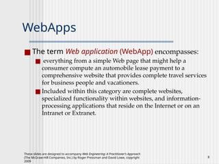 These slides are designed to accompany Web Engineering: A Practitioner’s Approach
(The McGraw-Hill Companies, Inc.) by Roger Pressman and David Lowe, copyright
2009
8
WebApps
■ The term Web application (WebApp) encompasses:
■ everything from a simple Web page that might help a
consumer compute an automobile lease payment to a
comprehensive website that provides complete travel services
for business people and vacationers.
■ Included within this category are complete websites,
specialized functionality within websites, and information-
processing applications that reside on the Internet or on an
Intranet or Extranet.
 