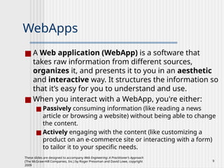 These slides are designed to accompany Web Engineering: A Practitioner’s Approach
(The McGraw-Hill Companies, Inc.) by Roger Pressman and David Lowe, copyright
2009
9
WebApps
■ A Web application (WebApp) is a software that
takes raw information from different sources,
organizes it, and presents it to you in an aesthetic
and interactive way. It structures the information so
that it’s easy for you to understand and use.
■ When you interact with a WebApp, you're either:
■ Passively consuming information (like reading a news
article or browsing a website) without being able to change
the content.
■ Actively engaging with the content (like customizing a
product on an e-commerce site or interacting with a form)
to tailor it to your specific needs.
 