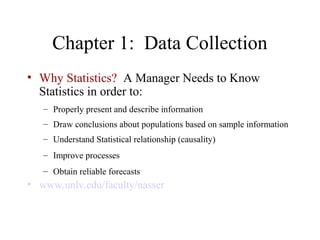 Chapter 1: Data Collection
• Why Statistics? A Manager Needs to Know
  Statistics in order to:
   – Properly present and describe information
   – Draw conclusions about populations based on sample information
   – Understand Statistical relationship (causality)
   – Improve processes
   – Obtain reliable forecasts
• www.unlv.edu/faculty/nasser
 