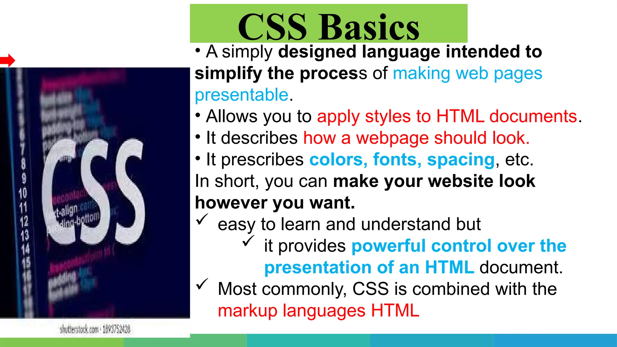 • A simply designed language intended to
simplify the process of making web pages
presentable.
• Allows you to apply styles to HTML documents.
• It describes how a webpage should look.
• It prescribes colors, fonts, spacing, etc.
In short, you can make your website look
however you want.
 easy to learn and understand but
 it provides powerful control over the
presentation of an HTML document.
 Most commonly, CSS is combined with the
markup languages HTML
CSS Basics
 