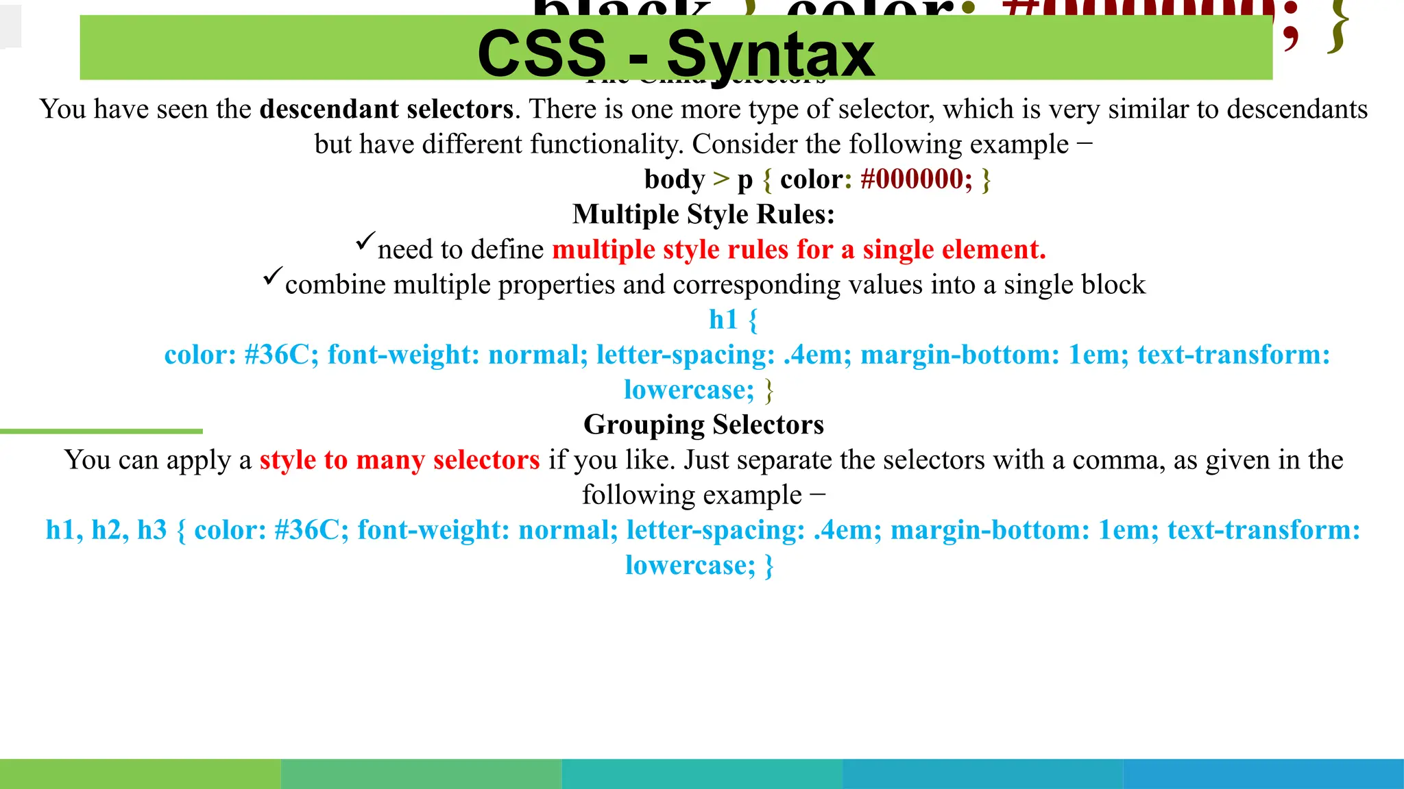 .black { color: #000000; }
The Child Selectors
You have seen the descendant selectors. There is one more type of selector, which is very similar to descendants
but have different functionality. Consider the following example −
body > p { color: #000000; }
Multiple Style Rules:
need to define multiple style rules for a single element.
combine multiple properties and corresponding values into a single block
h1 {
color: #36C; font-weight: normal; letter-spacing: .4em; margin-bottom: 1em; text-transform:
lowercase; }
Grouping Selectors
You can apply a style to many selectors if you like. Just separate the selectors with a comma, as given in the
following example −
h1, h2, h3 { color: #36C; font-weight: normal; letter-spacing: .4em; margin-bottom: 1em; text-transform:
lowercase; }
CSS - Syntax
 