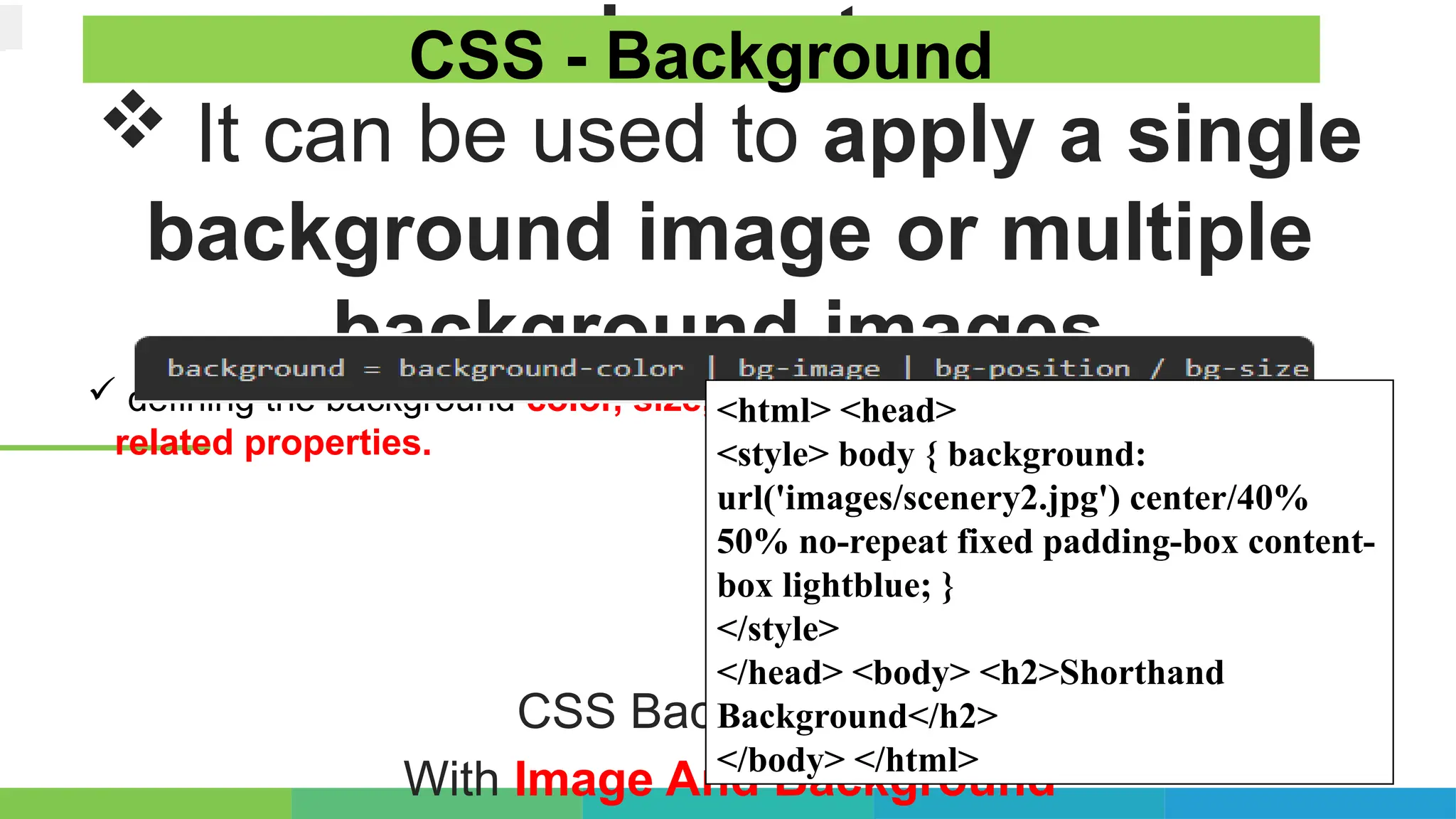 element.
 It can be used to apply a single
background image or multiple
background images.
 defining the background color, size, position, repeat behavior, and other
related properties.
CSS Background –
With Image And Background
CSS - Background
<html> <head>
<style> body { background:
url('images/scenery2.jpg') center/40%
50% no-repeat fixed padding-box content-
box lightblue; }
</style>
</head> <body> <h2>Shorthand
Background</h2>
</body> </html>
 