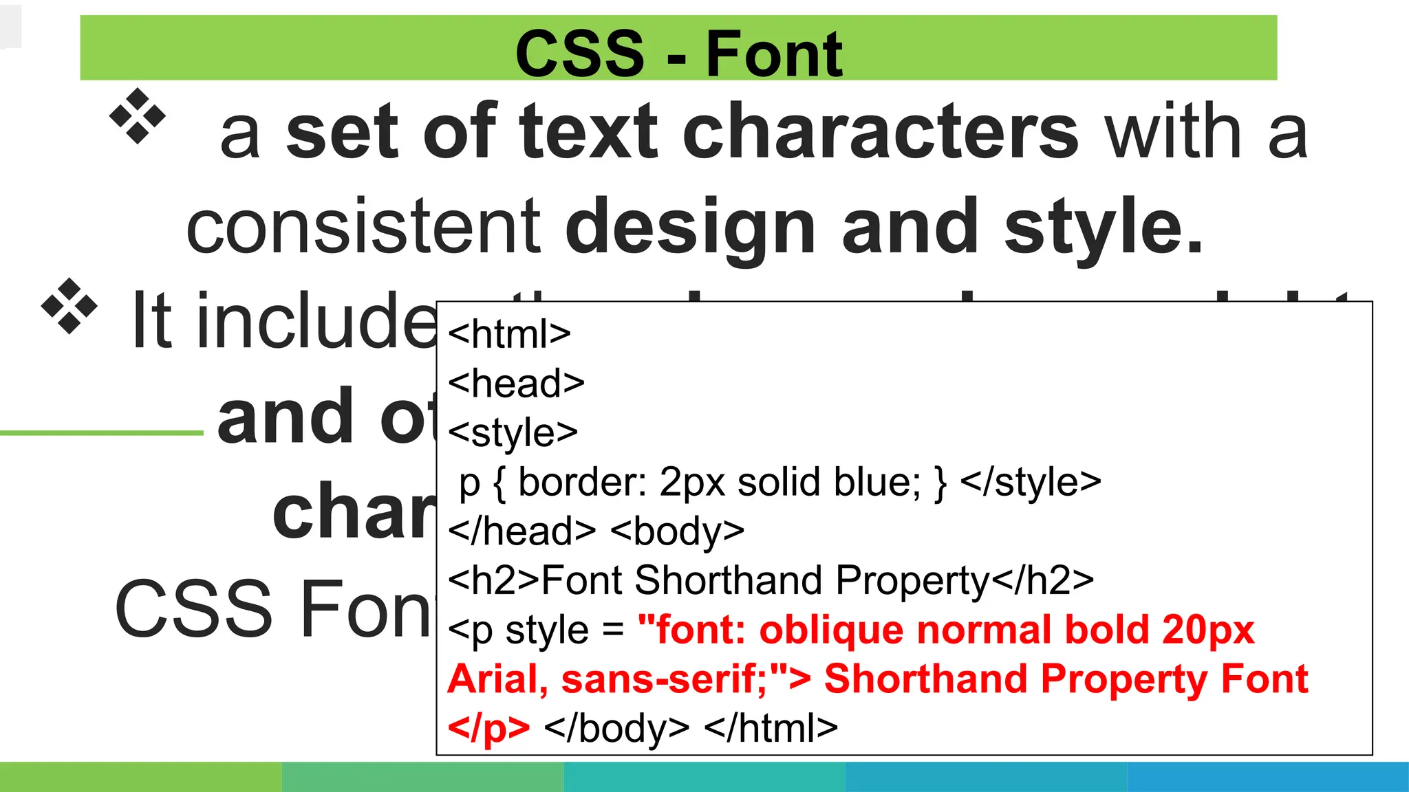  a set of text characters with a
consistent design and style.
 It includes the shape, size, weight,
and other attributes of the
characters in a typeface
CSS Fonts - With Multiple Values:
CSS - Font
<html>
<head>
<style>
p { border: 2px solid blue; } </style>
</head> <body>
<h2>Font Shorthand Property</h2>
<p style = "font: oblique normal bold 20px
Arial, sans-serif;"> Shorthand Property Font
</p> </body> </html>
 