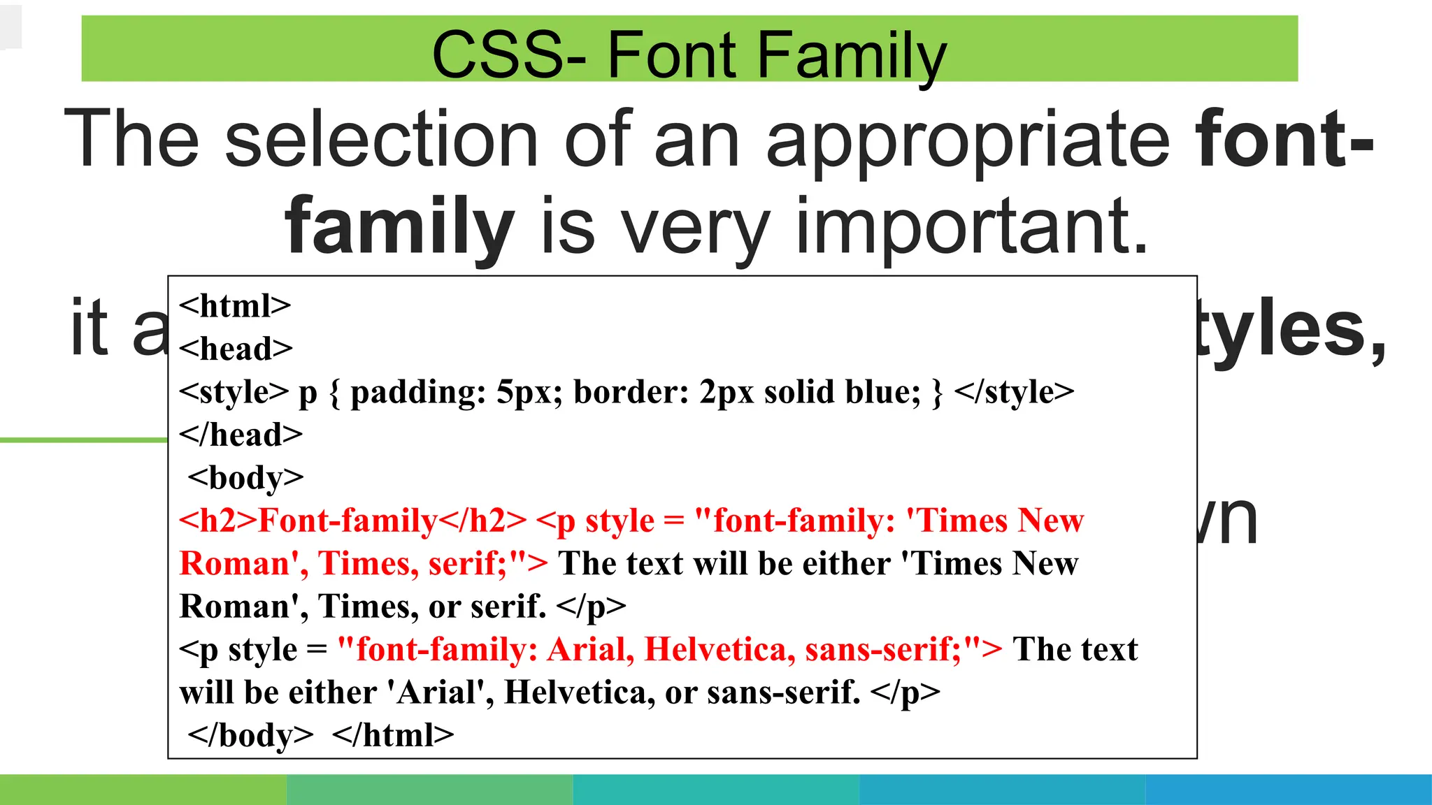 The selection of an appropriate font-
family is very important.
it affects and reflects different styles,
emotions and readability.
Each classification has its own
connotations and usages.
CSS- Font Family
<html>
<head>
<style> p { padding: 5px; border: 2px solid blue; } </style>
</head>
<body>
<h2>Font-family</h2> <p style = "font-family: 'Times New
Roman', Times, serif;"> The text will be either 'Times New
Roman', Times, or serif. </p>
<p style = "font-family: Arial, Helvetica, sans-serif;"> The text
will be either 'Arial', Helvetica, or sans-serif. </p>
</body> </html>
 