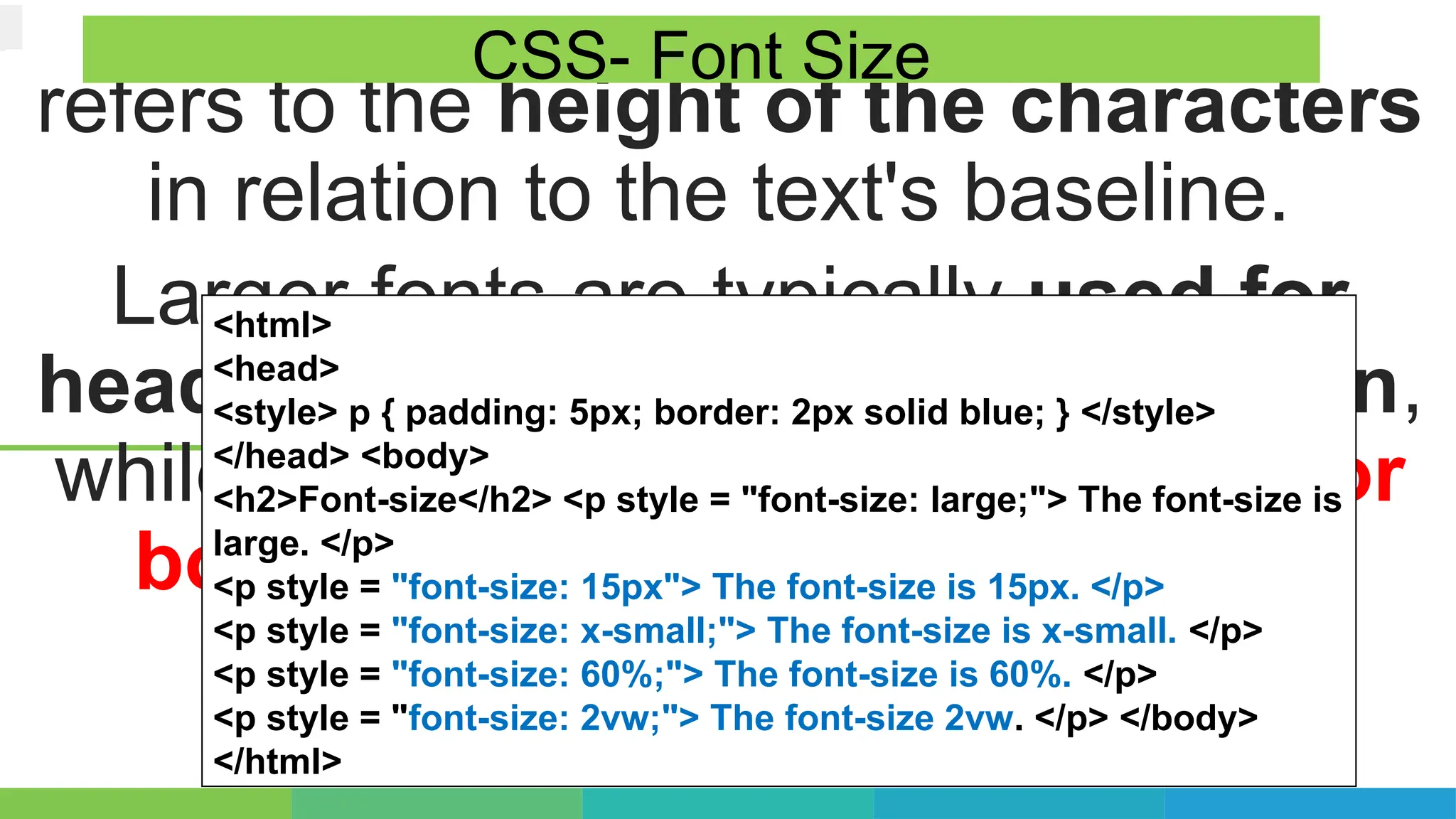 refers to the height of the characters
in relation to the text's baseline.
Larger fonts are typically used for
headlines or titles to grab attention,
while smaller fonts are suitable for
body text or captions to ensure
readability.
CSS- Font Size
<html>
<head>
<style> p { padding: 5px; border: 2px solid blue; } </style>
</head> <body>
<h2>Font-size</h2> <p style = "font-size: large;"> The font-size is
large. </p>
<p style = "font-size: 15px"> The font-size is 15px. </p>
<p style = "font-size: x-small;"> The font-size is x-small. </p>
<p style = "font-size: 60%;"> The font-size is 60%. </p>
<p style = "font-size: 2vw;"> The font-size 2vw. </p> </body>
</html>
 