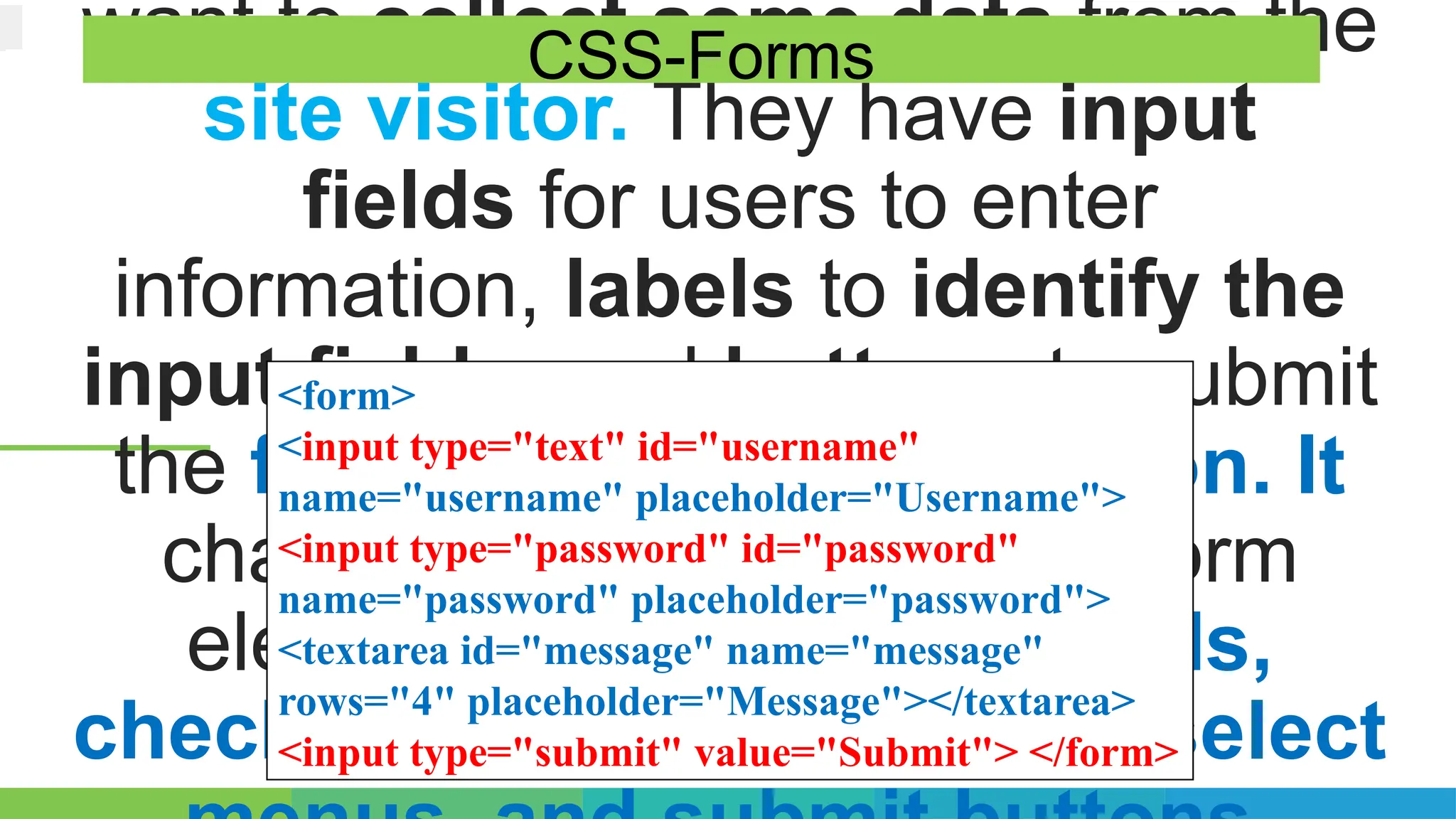 want to collect some data from the
site visitor. They have input
fields for users to enter
information, labels to identify the
input fields, and buttons to submit
the form or perform an action. It
change the appearance of form
elements, such as text fields,
checkboxes, radio buttons, select
CSS-Forms
<form>
<input type="text" id="username"
name="username" placeholder="Username">
<input type="password" id="password"
name="password" placeholder="password">
<textarea id="message" name="message"
rows="4" placeholder="Message"></textarea>
<input type="submit" value="Submit"> </form>
 