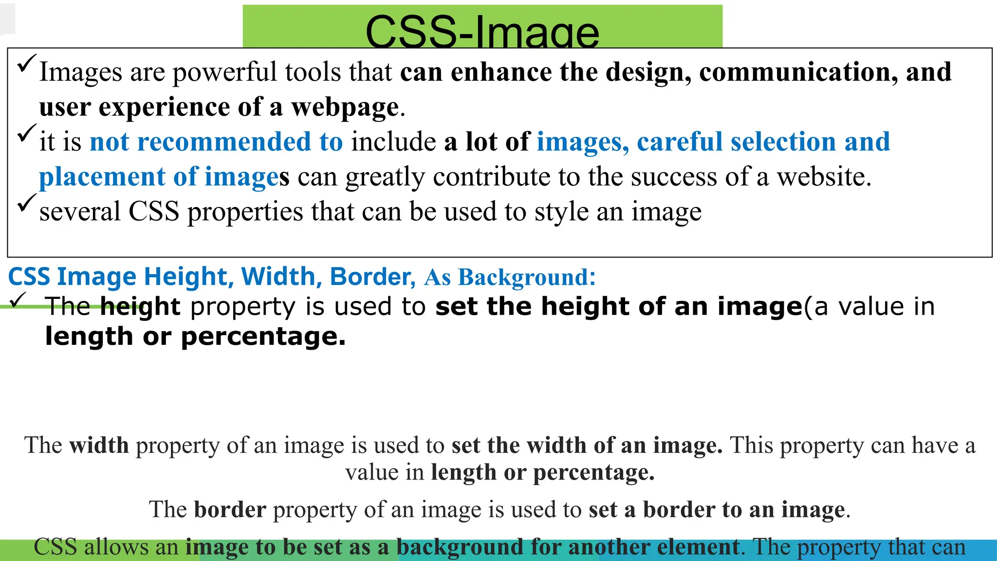 The width property of an image is used to set the width of an image. This property can have a
value in length or percentage.
The border property of an image is used to set a border to an image.
CSS allows an image to be set as a background for another element. The property that can
CSS-Image
Images are powerful tools that can enhance the design, communication, and
user experience of a webpage.
it is not recommended to include a lot of images, careful selection and
placement of images can greatly contribute to the success of a website.
several CSS properties that can be used to style an image
CSS Image Height, Width, Border, As Background:
 The height property is used to set the height of an image(a value in
length or percentage.
 