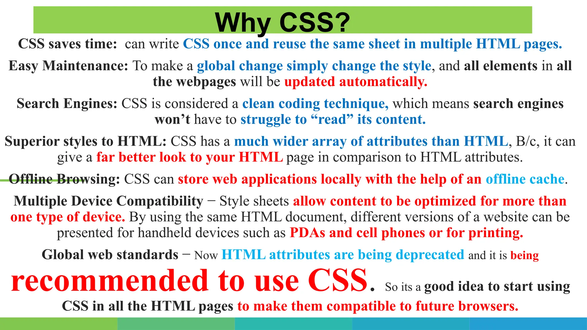 CSS saves time: can write CSS once and reuse the same sheet in multiple HTML pages.
Easy Maintenance: To make a global change simply change the style, and all elements in all
the webpages will be updated automatically.
Search Engines: CSS is considered a clean coding technique, which means search engines
won’t have to struggle to “read” its content.
Superior styles to HTML: CSS has a much wider array of attributes than HTML, B/c, it can
give a far better look to your HTML page in comparison to HTML attributes.
Offline Browsing: CSS can store web applications locally with the help of an offline cache.
Multiple Device Compatibility − Style sheets allow content to be optimized for more than
one type of device. By using the same HTML document, different versions of a website can be
presented for handheld devices such as PDAs and cell phones or for printing.
Global web standards − Now HTML attributes are being deprecated and it is being
recommended to use CSS. So its a good idea to start using
CSS in all the HTML pages to make them compatible to future browsers.
Why CSS?
 