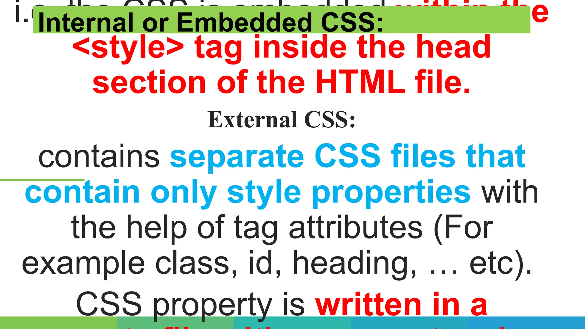 i.e. the CSS is embedded within the
<style> tag inside the head
section of the HTML file.
External CSS:
contains separate CSS files that
contain only style properties with
the help of tag attributes (For
example class, id, heading, … etc).
CSS property is written in a
Internal or Embedded CSS:
 
