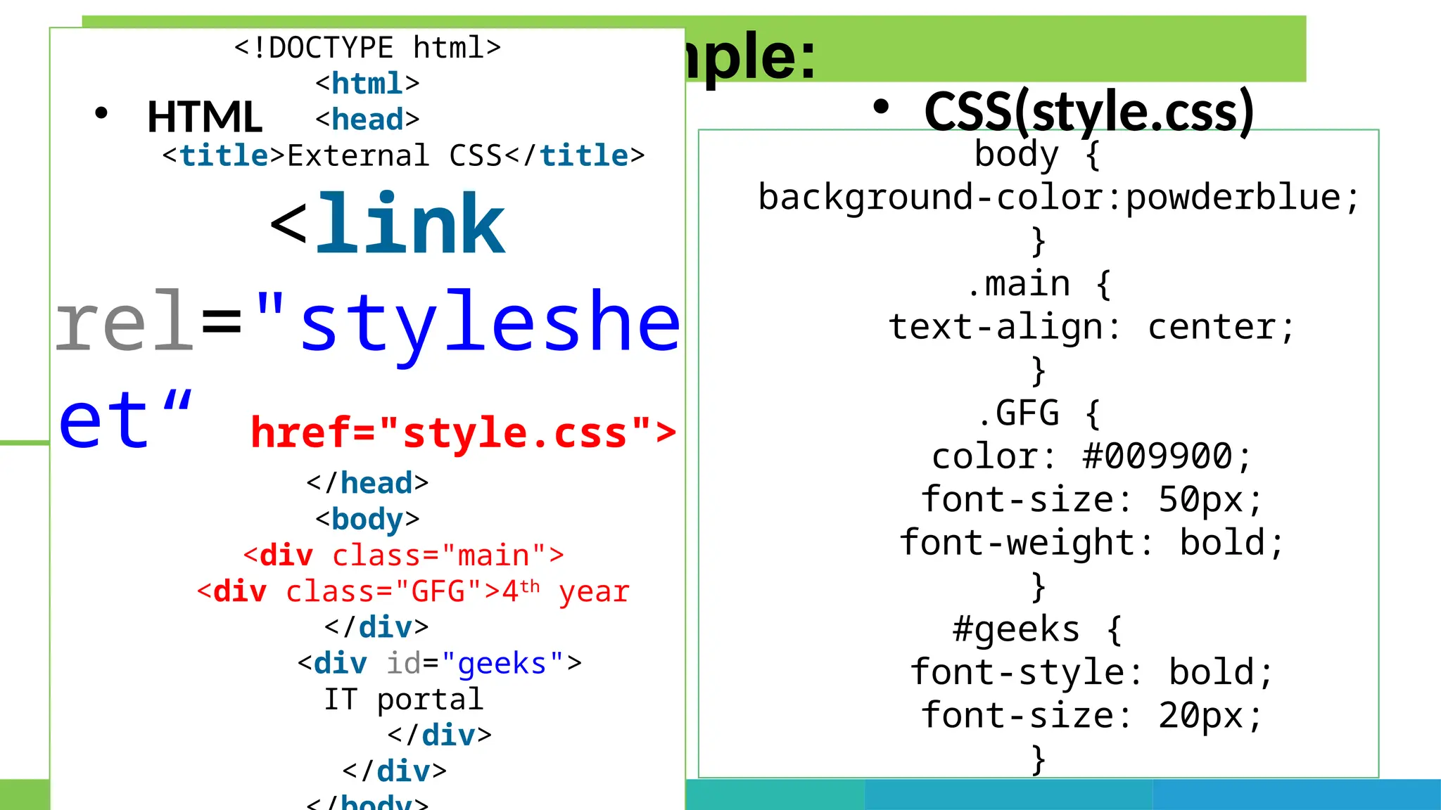 External CSS Example:
body {
background-color:powderblue;
}
.main {
text-align: center;
}
.GFG {
color: #009900;
font-size: 50px;
font-weight: bold;
}
#geeks {
font-style: bold;
font-size: 20px;
}
<!DOCTYPE html>
<html>
<head>
<title>External CSS</title>
<link
rel="styleshe
et“ href="style.css">
</head>
<body>
<div class="main">
<div class="GFG">4th
year
</div>
<div id="geeks">
IT portal
</div>
</div>
• HTML • CSS(style.css)
 