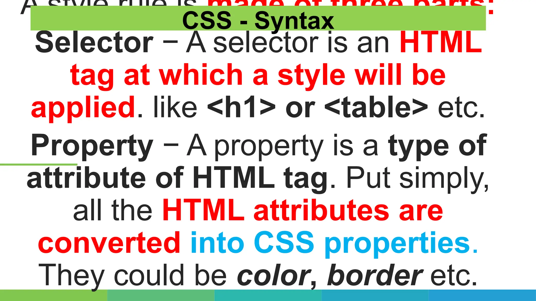 A style rule is made of three parts:
Selector − A selector is an HTML
tag at which a style will be
applied. like <h1> or <table> etc.
Property − A property is a type of
attribute of HTML tag. Put simply,
all the HTML attributes are
converted into CSS properties.
They could be color, border etc.
CSS - Syntax
 