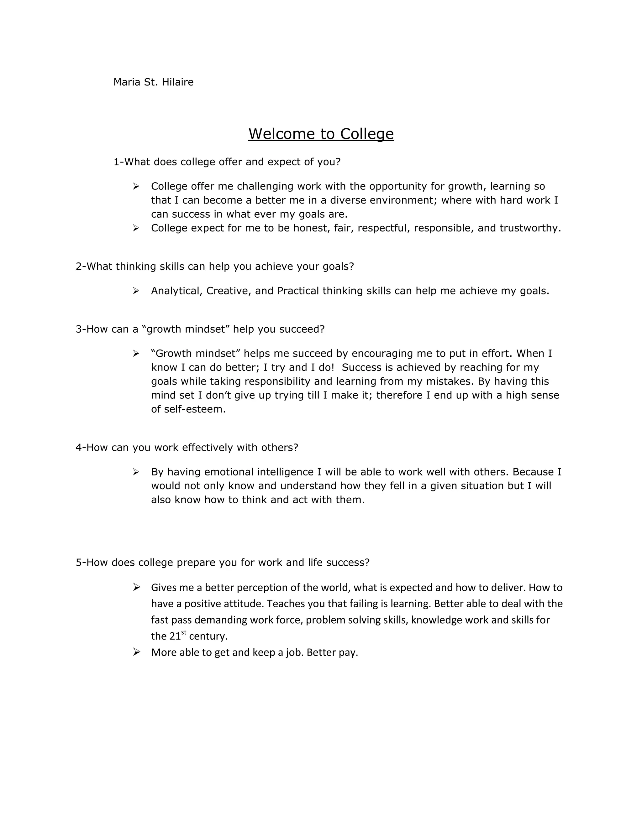 Maria St. Hilaire
Welcome to College
1-What does college offer and expect of you?
College offer me challenging work with the opportunity for growth, learning so
that I can become a better me in a diverse environment; where with hard work I
can success in what ever my goals are.
College expect for me to be honest, fair, respectful, responsible, and trustworthy.
2-What thinking skills can help you achieve your goals?
Analytical, Creative, and Practical thinking skills can help me achieve my goals.
3-How can a “growth mindset” help you succeed?
“Growth mindset” helps me succeed by encouraging me to put in effort. When I
know I can do better; I try and I do! Success is achieved by reaching for my
goals while taking responsibility and learning from my mistakes. By having this
mind set I don’t give up trying till I make it; therefore I end up with a high sense
of self-esteem.
4-How can you work effectively with others?
By having emotional intelligence I will be able to work well with others. Because I
would not only know and understand how they fell in a given situation but I will
also know how to think and act with them.
5-How does college prepare you for work and life success?
Gives me a better perception of the world, what is expected and how to deliver. How to
have a positive attitude. Teaches you that failing is learning. Better able to deal with the
fast pass demanding work force, problem solving skills, knowledge work and skills for
the 21st century.
More able to get and keep a job. Better pay.