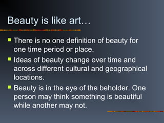Beauty is like art…
 There is no one definition of beauty for
one time period or place.
 Ideas of beauty change over time and
across different cultural and geographical
locations.
 Beauty is in the eye of the beholder. One
person may think something is beautiful
while another may not.
 