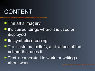 CONTENT
 The art’s imagery
 It’s surroundings where it is used or
displayed
 Its symbolic meaning
 The customs, beliefs, and values of the
culture that uses it
 Text incorporated in work, or writings
about work
 