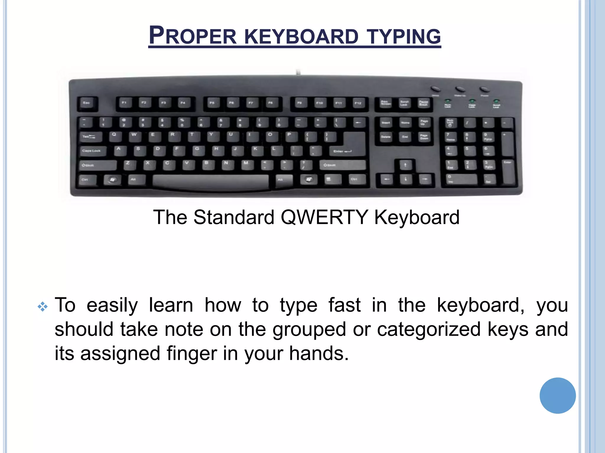 PROPER KEYBOARD TYPING
The Standard QWERTY Keyboard
 To easily learn how to type fast in the keyboard, you
should take note on the grouped or categorized keys and
its assigned finger in your hands.
 