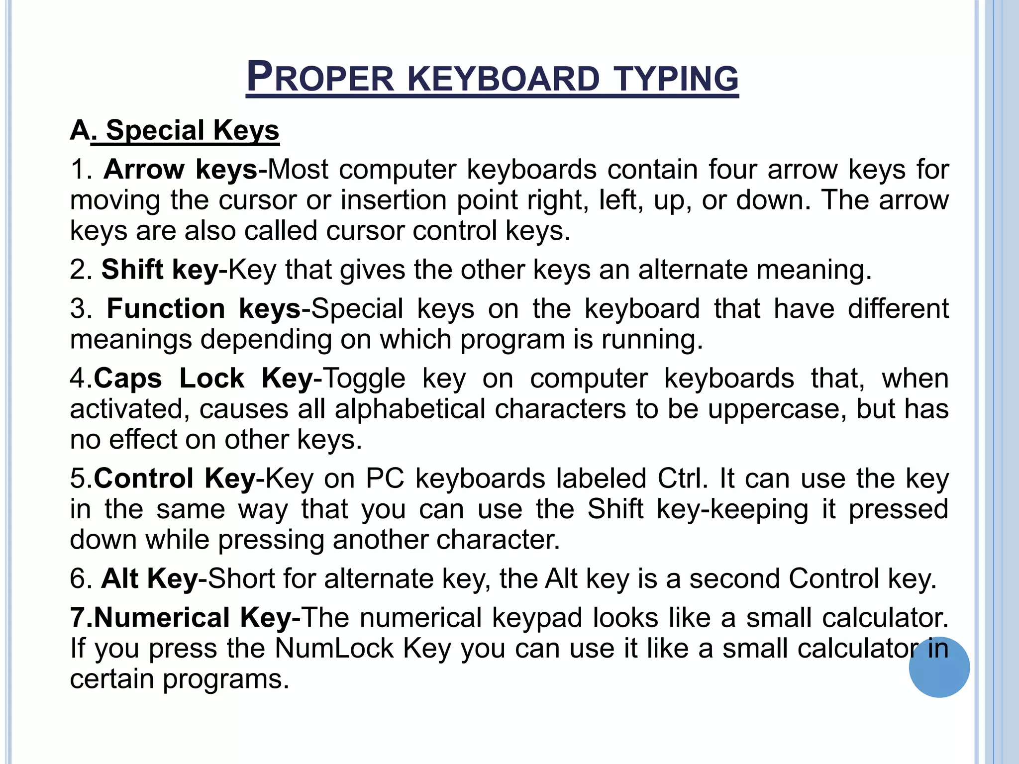 PROPER KEYBOARD TYPING
A. Special Keys
1. Arrow keys-Most computer keyboards contain four arrow keys for
moving the cursor or insertion point right, left, up, or down. The arrow
keys are also called cursor control keys.
2. Shift key-Key that gives the other keys an alternate meaning.
3. Function keys-Special keys on the keyboard that have different
meanings depending on which program is running.
4.Caps Lock Key-Toggle key on computer keyboards that, when
activated, causes all alphabetical characters to be uppercase, but has
no effect on other keys.
5.Control Key-Key on PC keyboards labeled Ctrl. It can use the key
in the same way that you can use the Shift key-keeping it pressed
down while pressing another character.
6. Alt Key-Short for alternate key, the Alt key is a second Control key.
7.Numerical Key-The numerical keypad looks like a small calculator.
If you press the NumLock Key you can use it like a small calculator in
certain programs.
 