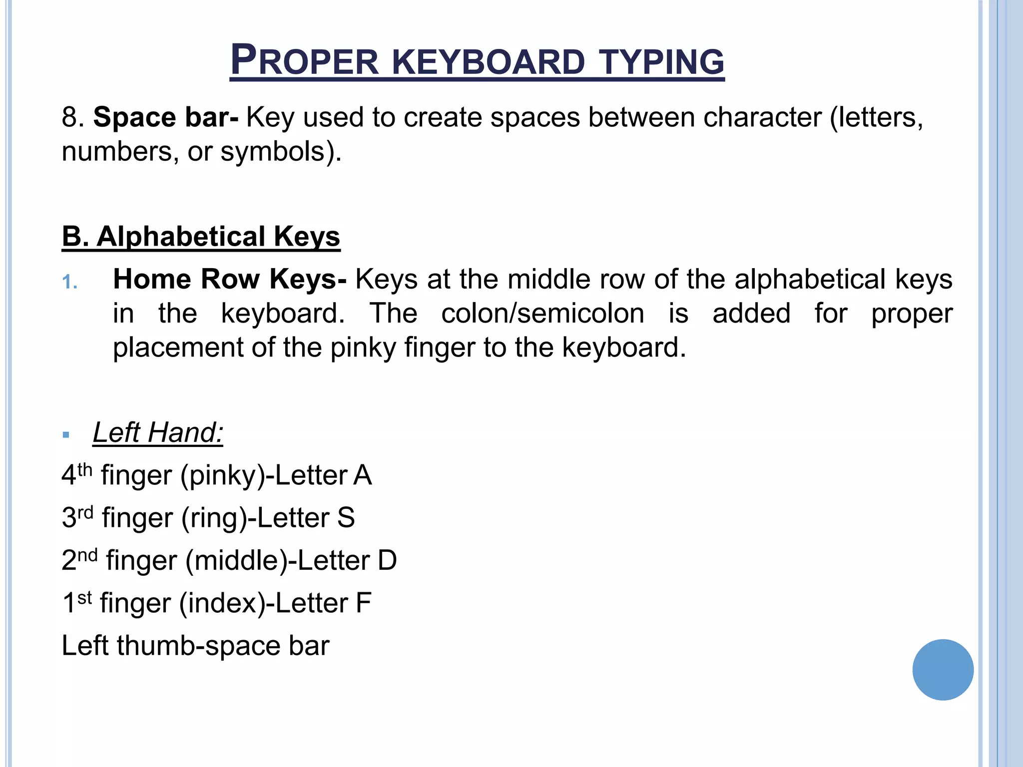 PROPER KEYBOARD TYPING
8. Space bar- Key used to create spaces between character (letters,
numbers, or symbols).
B. Alphabetical Keys
1. Home Row Keys- Keys at the middle row of the alphabetical keys
in the keyboard. The colon/semicolon is added for proper
placement of the pinky finger to the keyboard.
 Left Hand:
4th finger (pinky)-Letter A
3rd finger (ring)-Letter S
2nd finger (middle)-Letter D
1st finger (index)-Letter F
Left thumb-space bar
 