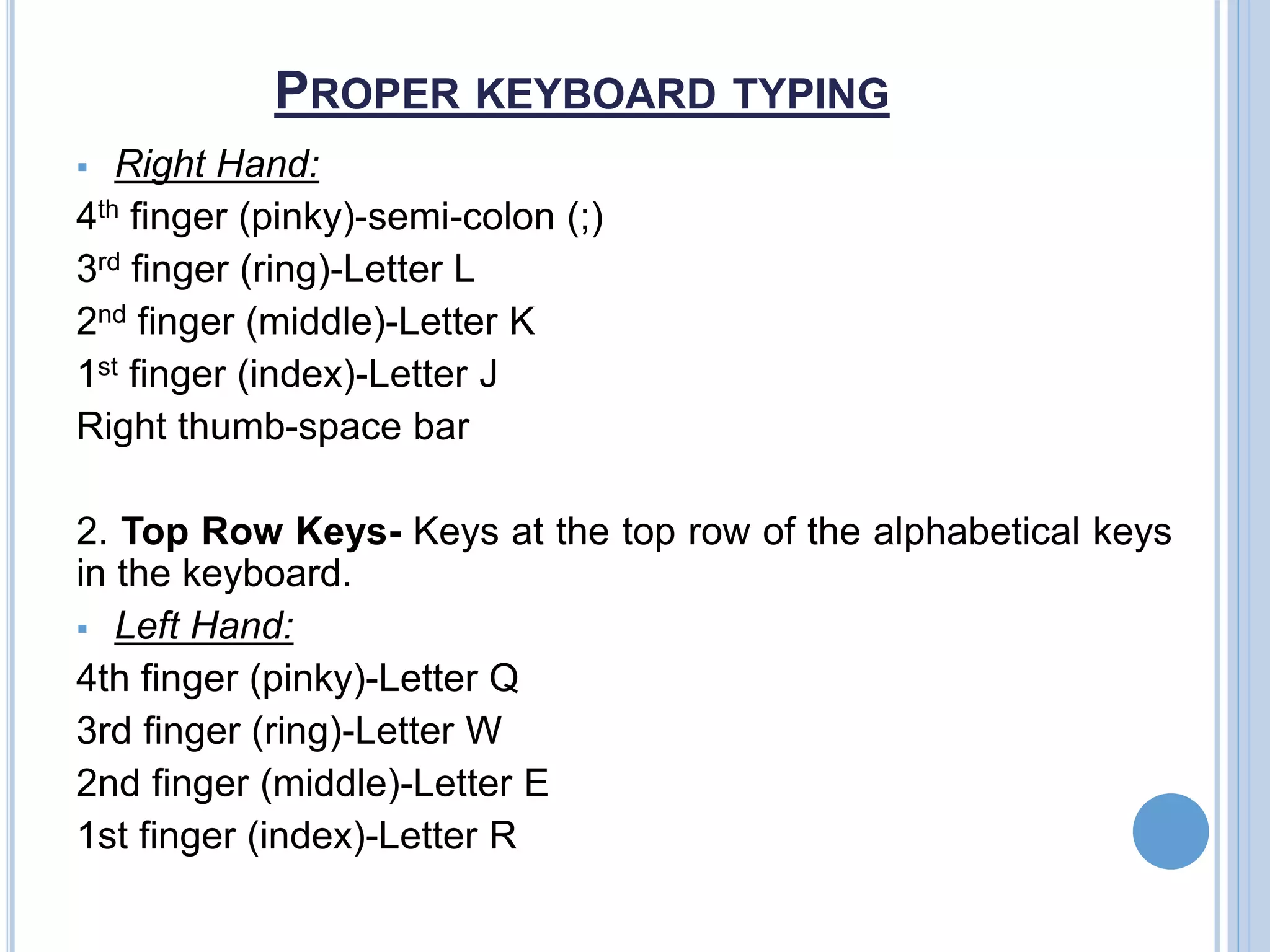 PROPER KEYBOARD TYPING
 Right Hand:
4th finger (pinky)-semi-colon (;)
3rd finger (ring)-Letter L
2nd finger (middle)-Letter K
1st finger (index)-Letter J
Right thumb-space bar
2. Top Row Keys- Keys at the top row of the alphabetical keys
in the keyboard.
 Left Hand:
4th finger (pinky)-Letter Q
3rd finger (ring)-Letter W
2nd finger (middle)-Letter E
1st finger (index)-Letter R
 