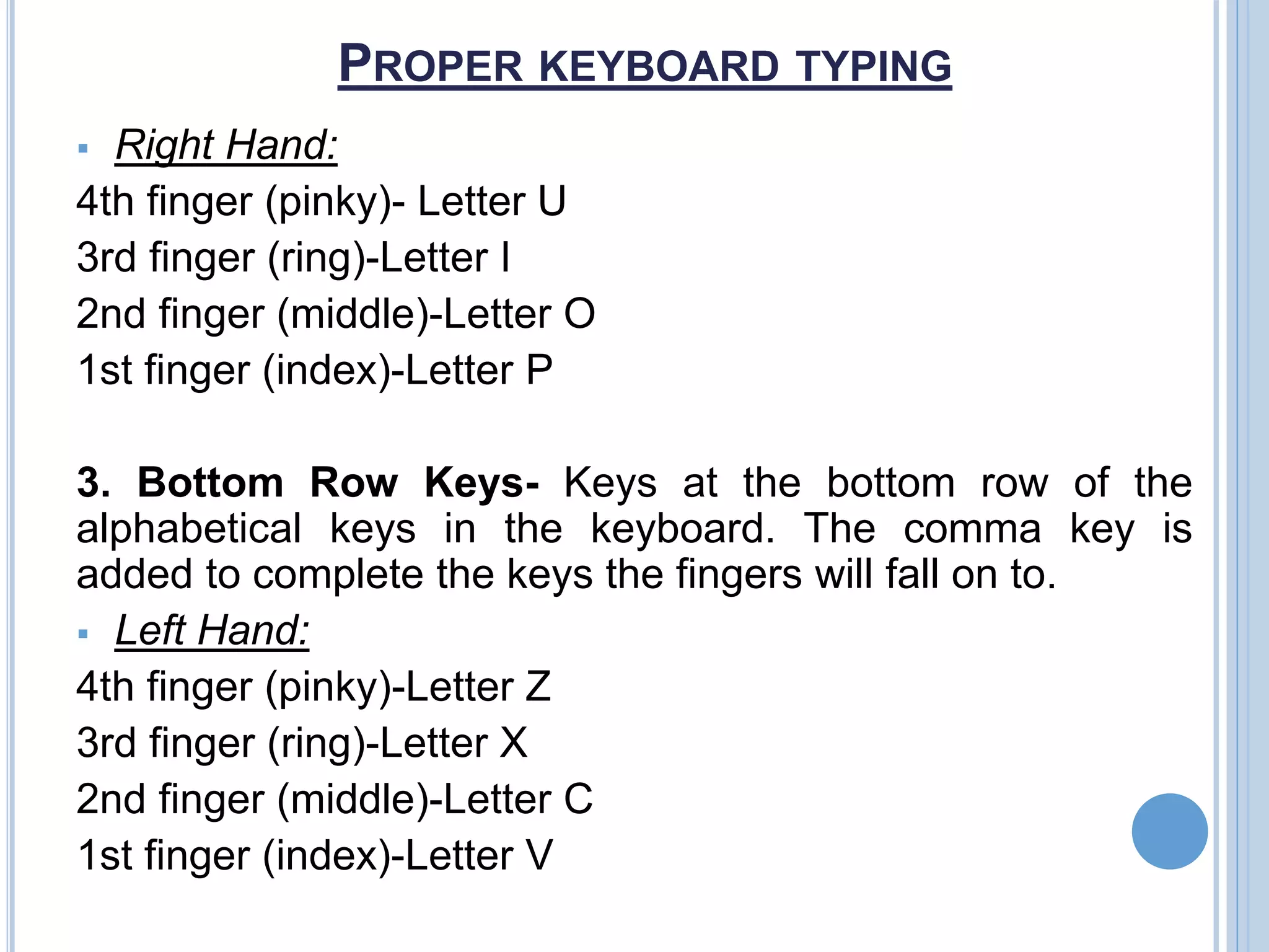 PROPER KEYBOARD TYPING
 Right Hand:
4th finger (pinky)- Letter U
3rd finger (ring)-Letter I
2nd finger (middle)-Letter O
1st finger (index)-Letter P
3. Bottom Row Keys- Keys at the bottom row of the
alphabetical keys in the keyboard. The comma key is
added to complete the keys the fingers will fall on to.
 Left Hand:
4th finger (pinky)-Letter Z
3rd finger (ring)-Letter X
2nd finger (middle)-Letter C
1st finger (index)-Letter V
 